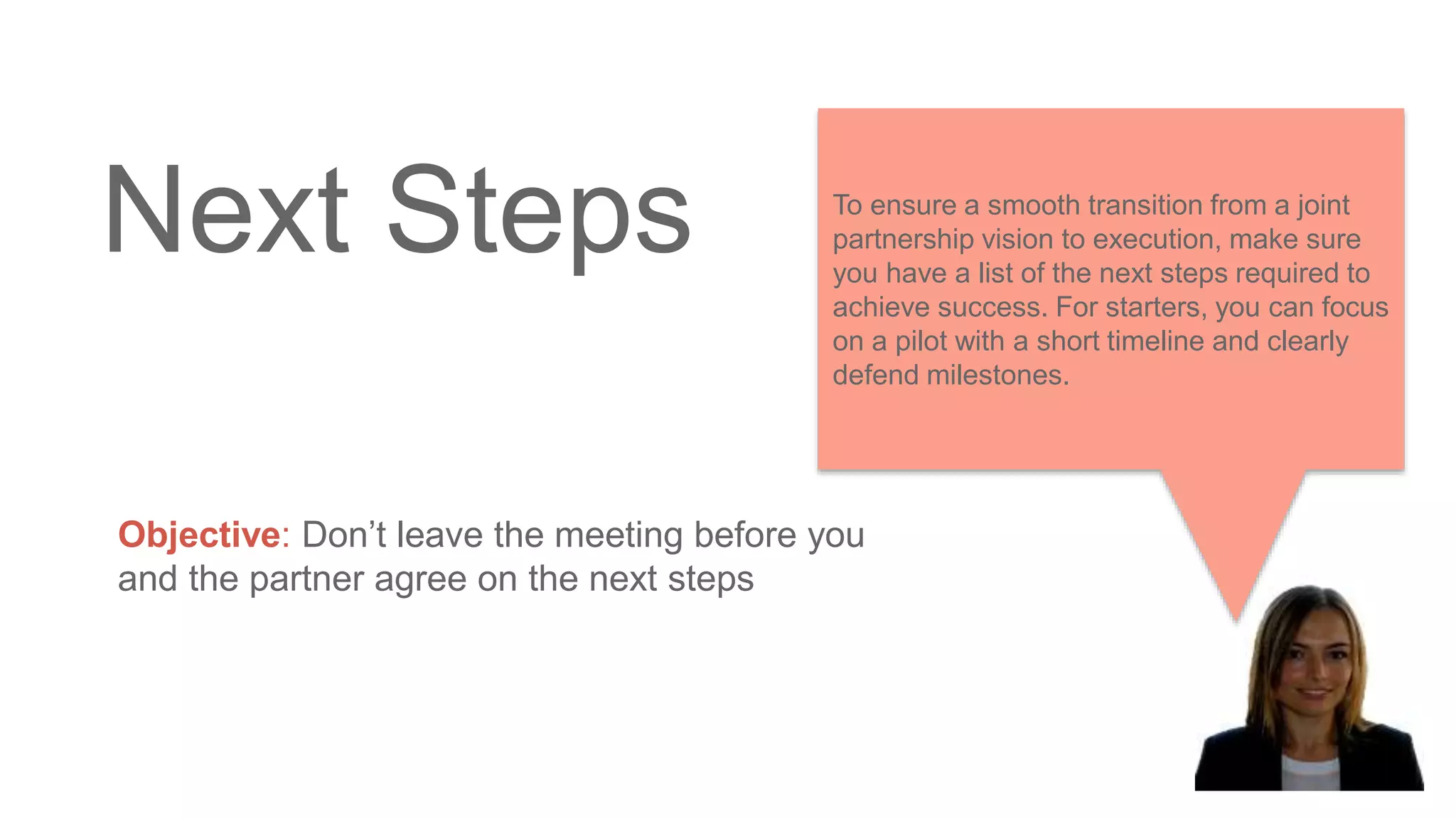 Next Steps
Objective: Don’t leave the meeting before you
and the partner agree on the next steps
To ensure a smooth transition from a joint
partnership vision to execution, make sure
you have a list of the next steps required to
achieve success. For starters, you can focus
on a pilot with a short timeline and clearly
defend milestones.
 