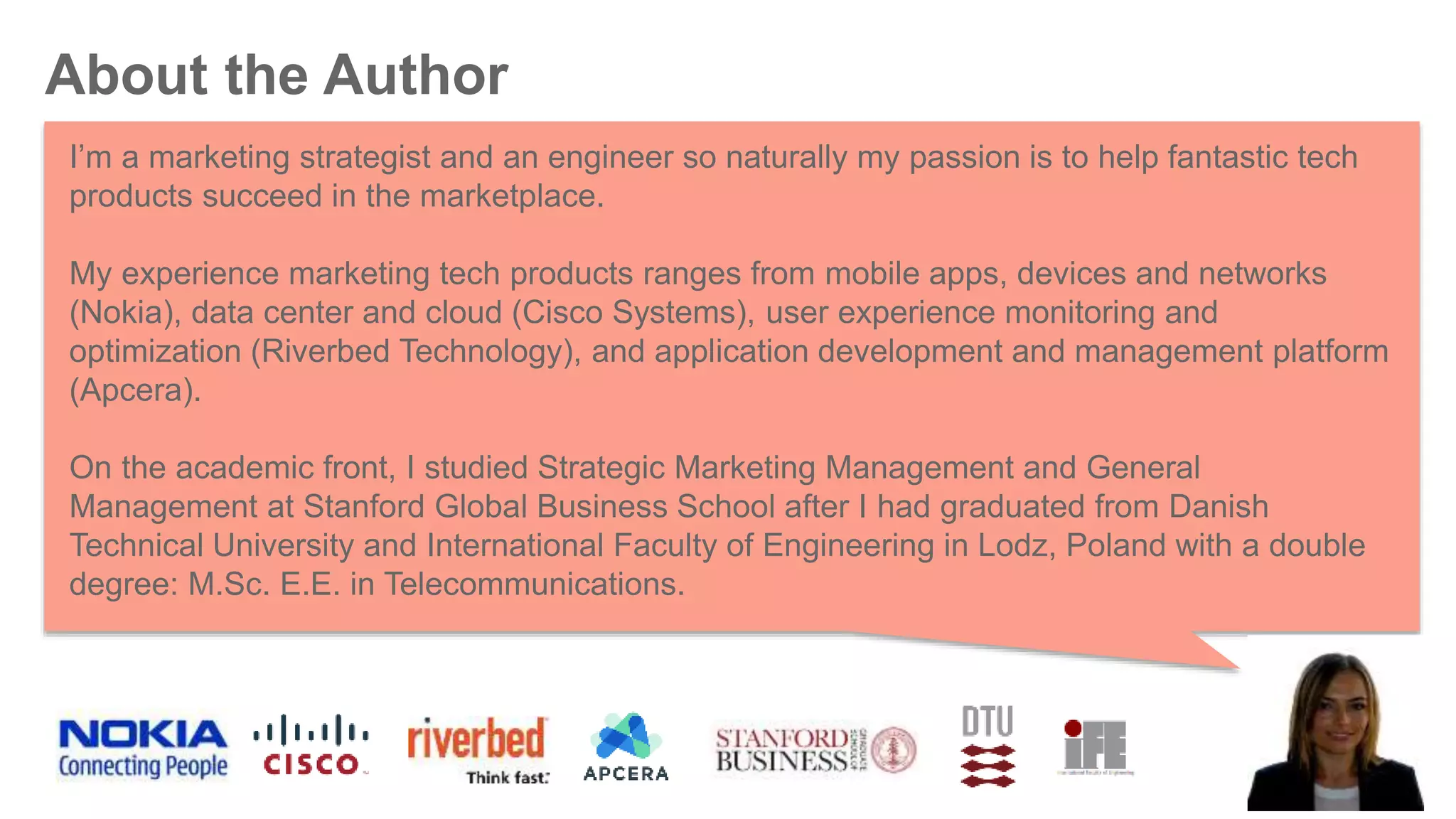 About the Author
I’m a marketing strategist and an engineer so naturally my passion is to help fantastic tech
products succeed in the marketplace.
My experience marketing tech products ranges from mobile apps, devices and networks
(Nokia), data center and cloud (Cisco Systems), user experience monitoring and
optimization (Riverbed Technology), and application development and management platform
(Apcera).
On the academic front, I studied Strategic Marketing Management and General
Management at Stanford Global Business School after I had graduated from Danish
Technical University and International Faculty of Engineering in Lodz, Poland with a double
degree: M.Sc. E.E. in Telecommunications.
 