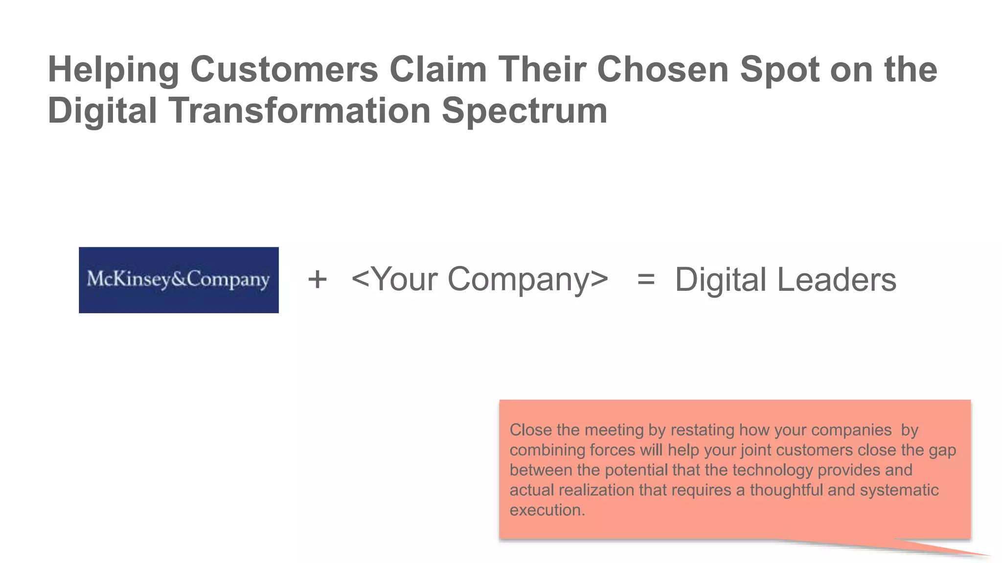 +
Helping Customers Claim Their Chosen Spot on the
Digital Transformation Spectrum
= Digital Leaders<Your Company>
Close the meeting by restating how your companies by
combining forces will help your joint customers close the gap
between the potential that the technology provides and
actual realization that requires a thoughtful and systematic
execution.
 