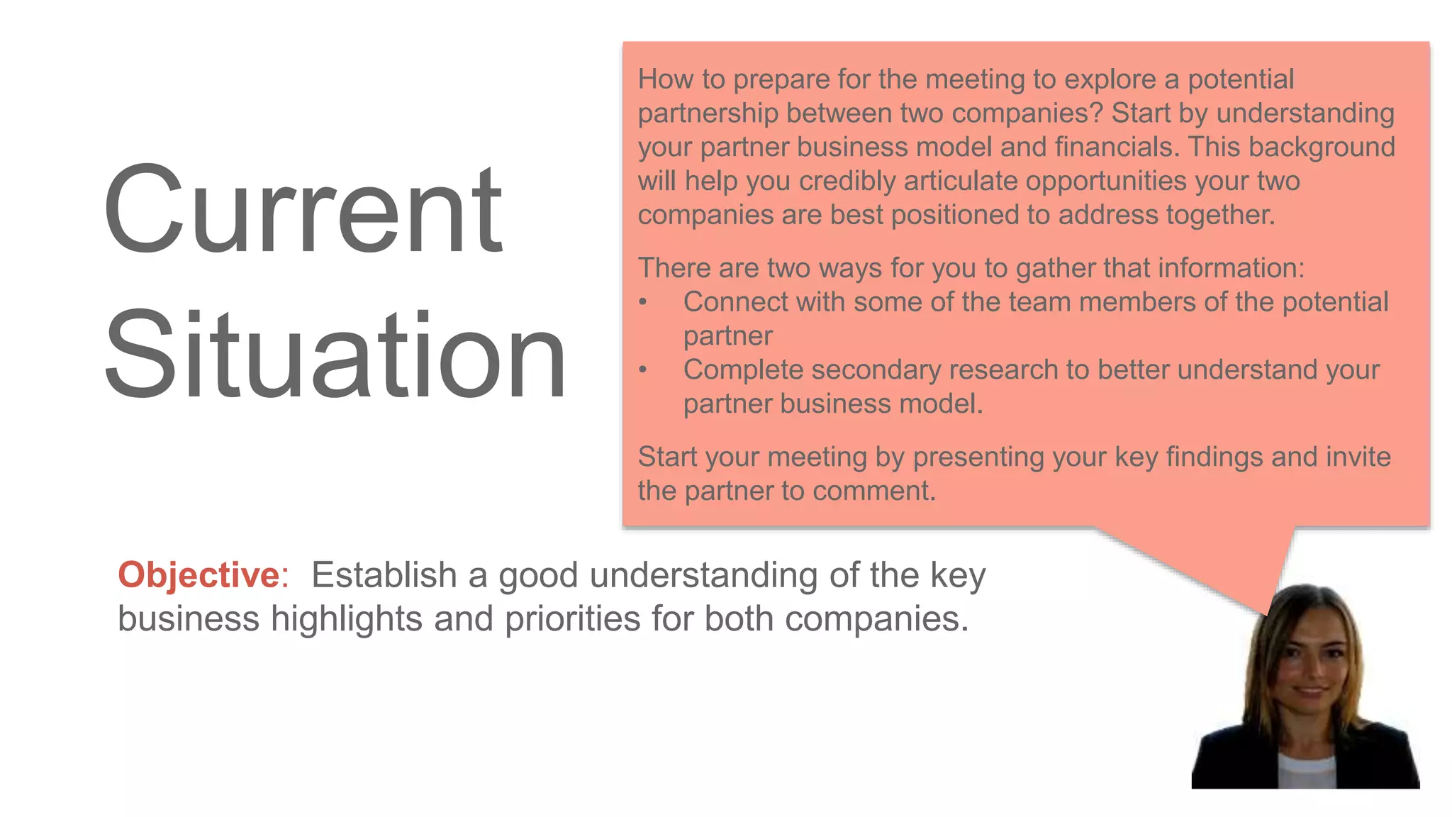 Current
Situation
Objective: Establish a good understanding of the key
business highlights and priorities for both companies.
How to prepare for the meeting to explore a potential
partnership between two companies? Start by understanding
your partner business model and financials. This background
will help you credibly articulate opportunities your two
companies are best positioned to address together.
There are two ways for you to gather that information:
• Connect with some of the team members of the potential
partner
• Complete secondary research to better understand your
partner business model.
Start your meeting by presenting your key findings and invite
the partner to comment.
 