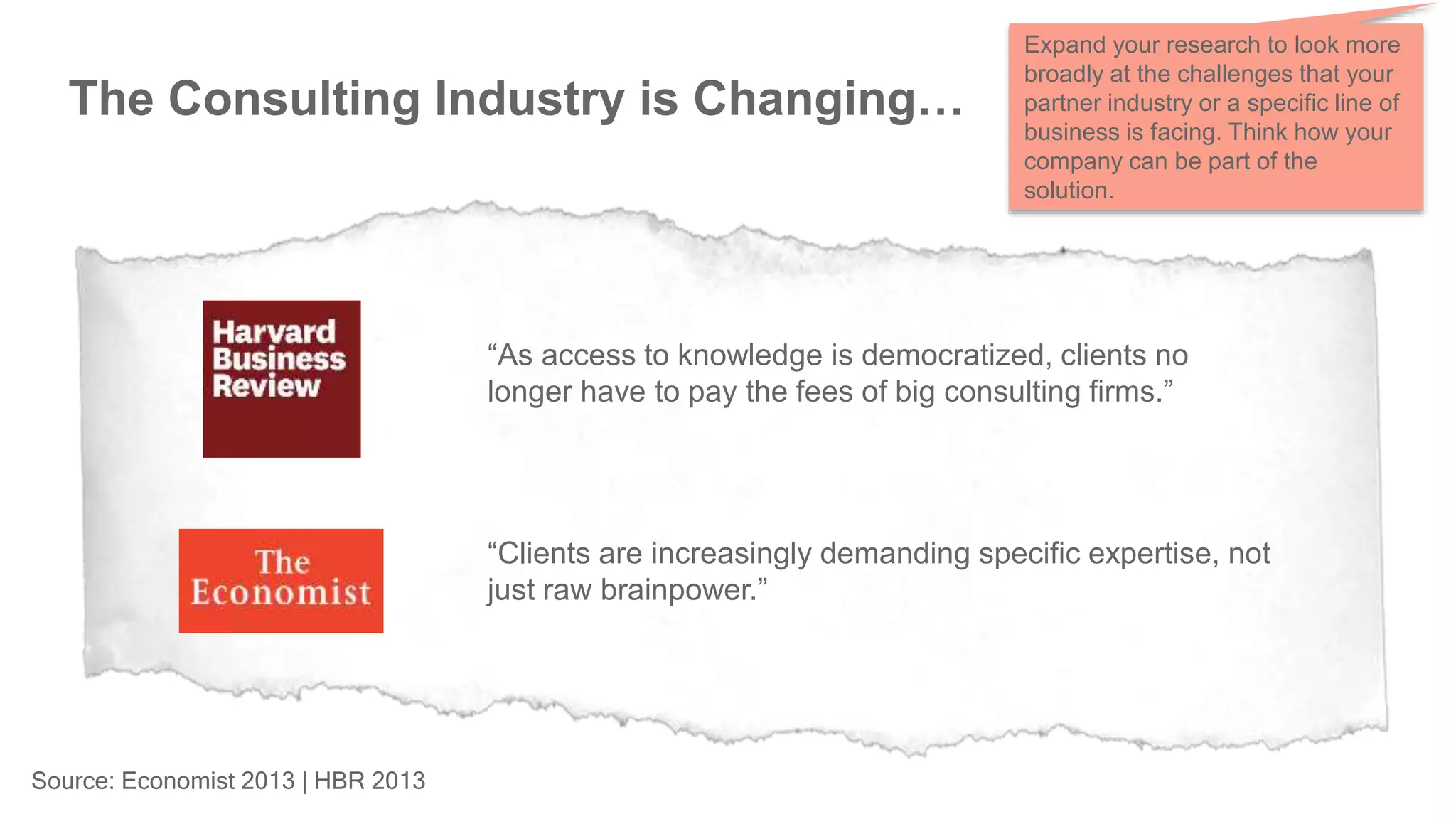 Source: Economist 2013 | HBR 2013
The Consulting Industry is Changing…
“As access to knowledge is democratized, clients no
longer have to pay the fees of big consulting firms.”
“Clients are increasingly demanding specific expertise, not
just raw brainpower.”
Expand your research to look more
broadly at the challenges that your
partner industry or a specific line of
business is facing. Think how your
company can be part of the
solution.
 