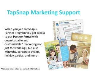 TapSnap Marketing Support 
When you join TapSnap’s Partner Program you get access to our Partner Portal with downloadable and customizable* marketing not just for weddings, but also Mitzvahs, corporate events, holiday parties, and more! 
*Variable fields allow for contact information.  