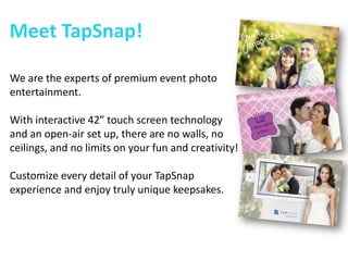 Meet TapSnap! 
We are the experts of premium event photo entertainment. 
With interactive 42” touch screen technology and an open-air set up, there are no walls, no ceilings, and no limits on your fun and creativity! 
Customize every detail of your TapSnap experience and enjoy truly unique keepsakes.  