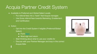 Acquia Partner Credit System
● Available to Preferred and Global Select Levels
○ Put referral fees into a “bank” that Acquia manages
○ Use those referral fees towards Marketing, Enablement,
and Certification
● Action
○ Opt into the Credit System if eligible (Preferred/Global
Select)
■ Form here
■ Must sign and return
○ Start thinking about what to use your credits for
○ Discuss with your Partner Manager and loop in the correct
Acquia folks
 