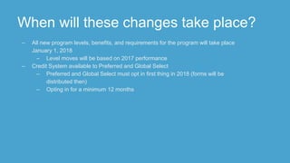 When will these changes take place?
– All new program levels, benefits, and requirements for the program will take place
January 1, 2018
– Level moves will be based on 2017 performance
– Credit System available to Preferred and Global Select
– Preferred and Global Select must opt in first thing in 2018 (forms will be
distributed then)
– Opting in for a minimum 12 months
 