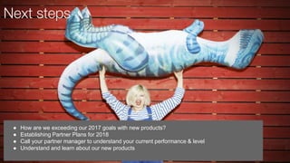 ● How are we exceeding our 2017 goals with new products?
● Establishing Partner Plans for 2018
● Call your partner manager to understand your current performance & level
● Understand and learn about our new products
Next steps
 