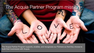 The Acquia Partner Program mission
The Acquia Partner Program supports, enables, and recognizes our Partners so that they choose to
build their businesses with Acquia.
 
