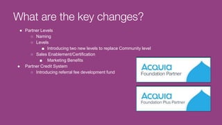 What are the key changes?
● Partner Levels
○ Naming
○ Levels
■ Introducing two new levels to replace Community level
○ Sales Enablement/Certification
■ Marketing Benefits
● Partner Credit System
○ Introducing referral fee development fund
 