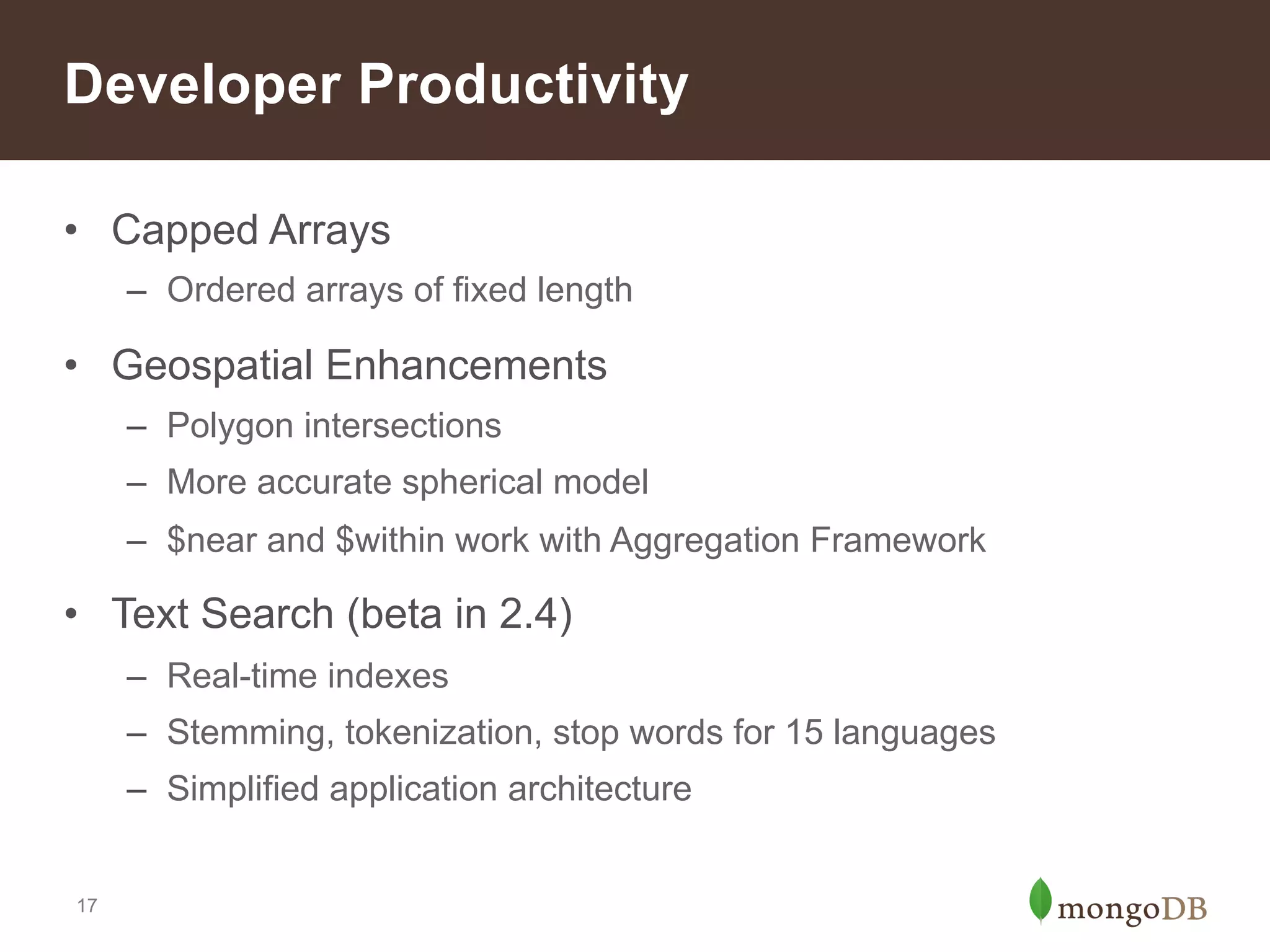 Recent Release History
2.0
Sept ‘11

Index enhancements
to improve size and
performance

Authentication with
sharded clusters
Replica Set
Enhancements

Concurrency
improvements
17

2.2
Aug ‘12

2.4
Mar‘13

Aggregation
Framework

Hash-based
sharding

Multi-Data Center
Deployments

Text Search

Improved
Performance and
Concurrency

V8 JavaScript
engine
Faster counts

2.6
Winter ‘13

 
