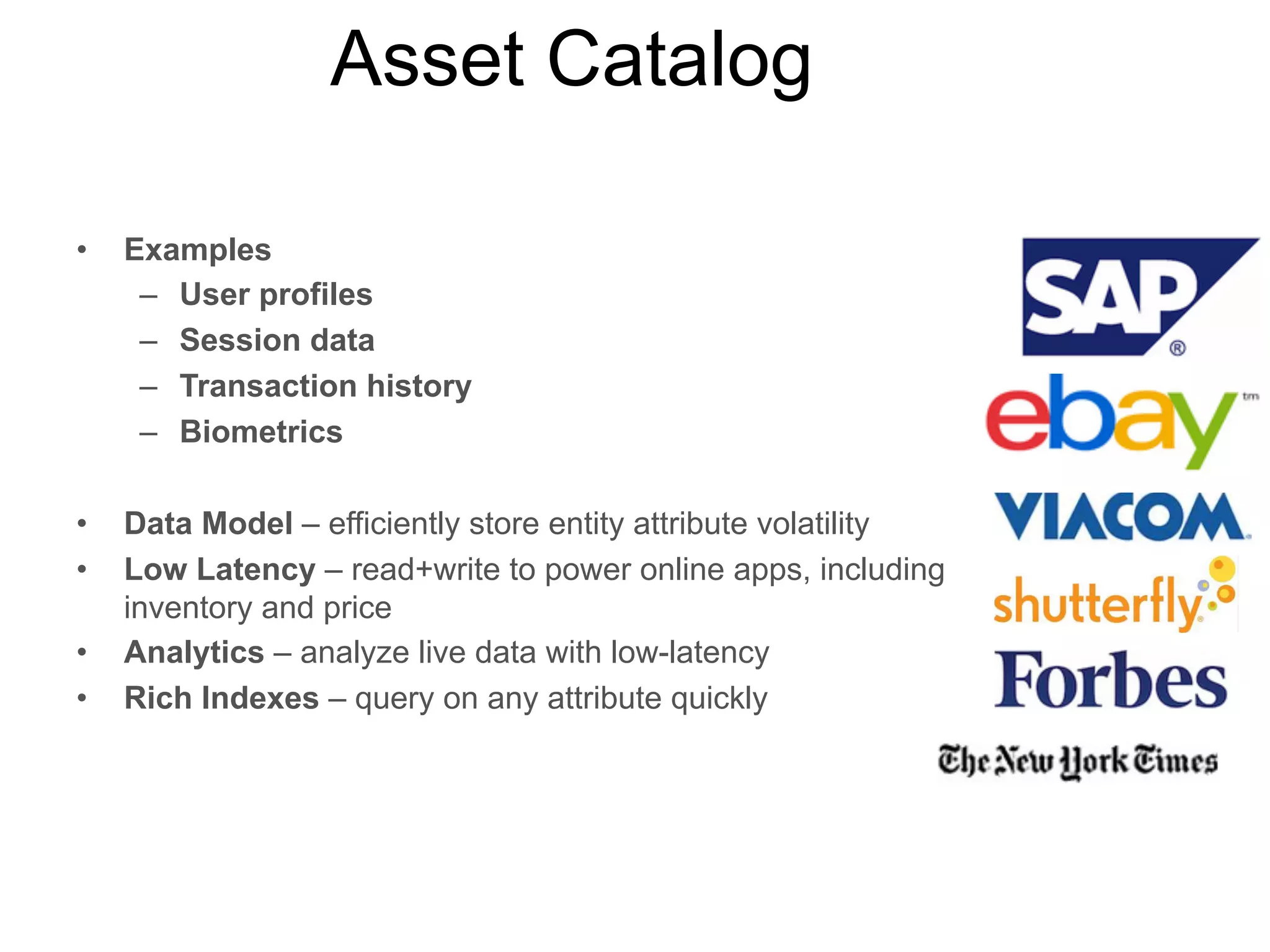 Data Model

Low
Latency

Scalability

Rapid Dev

Analytics

Rich
Indexes

User Data

✔

✔

✔

✔

✔

✔

Asset Catalog

✔

✔

✔

✔

Time Series

✔

✔

✔

✔

✔

Social Feeds

✔

✔

✔

✔

Data Hub

✔

✔

✔

✔

Location
Services

✔

✔

✔

✔

Mobile Apps

✔
✔

✔

✔
✔

✔

✔

✔

 