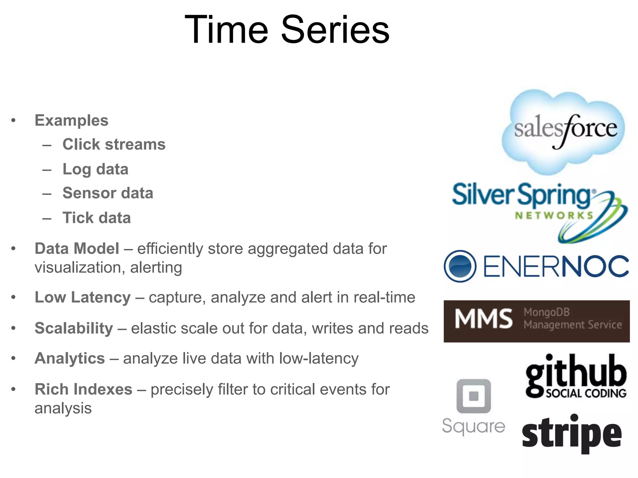 User Data
•

Examples
–

Gaming systems

–

User profiles

–

Session data

–

Transaction history

–

Biometrics

•

Data Model – flexible, efficient model for sparse
metadata

•

Low Latency – instantaneous user experience

•

Scalability – quickly scale to millions of users

•

Rapid Dev – deliver new features in weeks

•

Analytics – session personalization, fraud detection

•

Rich Indexes – query on any attribute quickly

 