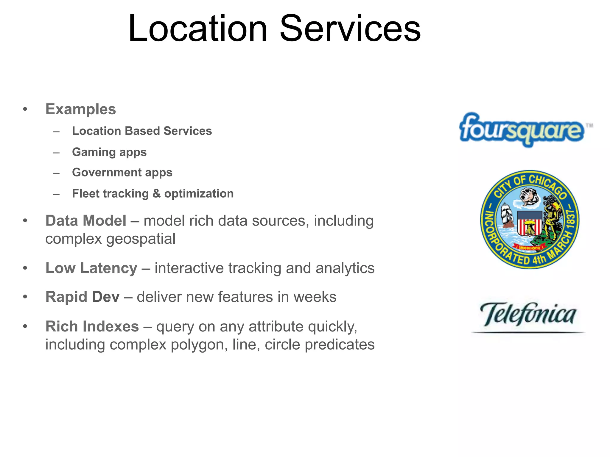 Social Feeds
•

Examples
–

Twitter-like apps

–

Pinterist-like apps

–

Gmail-like apps

•

Data Model – efficient for storing data for large-scale
celebrity:followers workload

•

Low Latency – instantaneous experience for users

•

Scalability – quickly scale to millions of users

•

Rapid Dev – deliver new features in weeks

•

Rich Indexes – query on any attribute quickly,
including text search

 