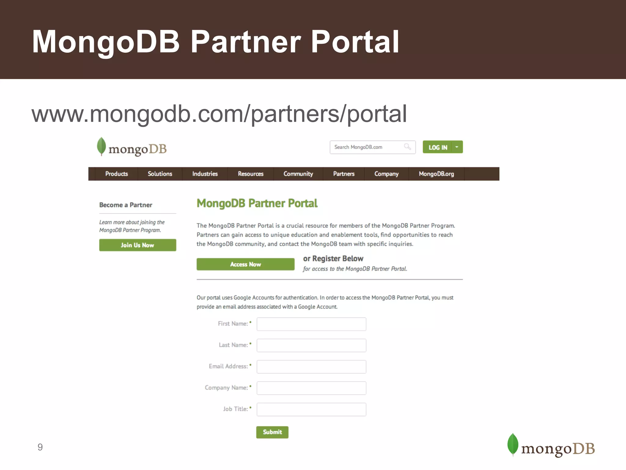 New Exclusive Benefits
Partner Communications
•
•

Quarterly update webinars
Emails with information about partner program features

Partner Technical Services
•
•

Dedicated technical resources for strategic partners
Select assistance by request for specific live opportunities

Education
•
•
•

Complimentary access to MongoDB University, on-demand
Discounts on public training classes
Sales- and presales-specific education

For Advanced and Strategic Partners
•
•

Co-marketing page template
Technical resource outline for presales team
9

 