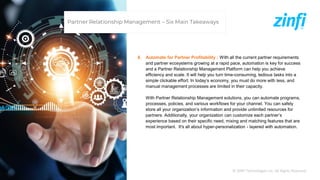 © ZINFI Technologies Inc. All Rights Reserved.
6. Automate for Partner Profitability : With all the current partner requirements
and partner ecosystems growing at a rapid pace, automation is key for success
and a Partner Relationship Management Platform can help you achieve
efficiency and scale. It will help you turn time-consuming, tedious tasks into a
simple clickable effort. In today’s economy, you must do more with less, and
manual management processes are limited in their capacity.
With Partner Relationship Management solutions, you can automate programs,
processes, policies, and various workflows for your channel. You can safely
store all your organization’s information and provide unlimited resources for
partners. Additionally, your organization can customize each partner’s
experience based on their specific need, mixing and matching features that are
most important. It's all about hyper-personalization - layered with automation.
Partner Relationship Management – Six Main Takeaways
 
