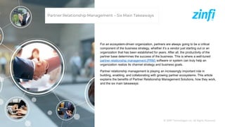 © ZINFI Technologies Inc. All Rights Reserved.
Partner Relationship Management – Six Main Takeaways
For an ecosystem-driven organization, partners are always going to be a critical
component of the business strategy, whether it’s a vendor just starting out or an
organization that has been established for years. After all, the productivity of the
partner base determines the success of the business. This is where a well-tuned
partner relationship management (PRM) software or system can truly help an
organization realize its channel strategy and business goals.
Partner relationship management is playing an increasingly important role in
building, enabling, and collaborating with growing partner ecosystems. This article
explains the benefits of Partner Relationship Management Solutions, how they work,
and the six main takeaways:
 