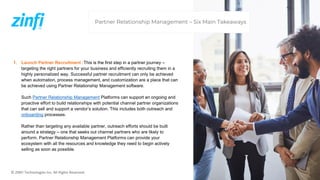 © ZINFI Technologies Inc. All Rights Reserved.
1. Launch Partner Recruitment :This is the first step in a partner journey –
targeting the right partners for your business and efficiently recruiting them in a
highly personalized way. Successful partner recruitment can only be achieved
when automation, process management, and customization are a place that can
be achieved using Partner Relationship Management software.
Such Partner Relationship Management Platforms can support an ongoing and
proactive effort to build relationships with potential channel partner organizations
that can sell and support a vendor’s solution. This includes both outreach and
onboarding processes.
Rather than targeting any available partner, outreach efforts should be built
around a strategy – one that seeks out channel partners who are likely to
perform. Partner Relationship Management Platforms can provide your
ecosystem with all the resources and knowledge they need to begin actively
selling as soon as possible.
Partner Relationship Management – Six Main Takeaways
 