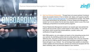 © ZINFI Technologies Inc. All Rights Reserved.
2. Get Your Partners Onboarded : The goal here is to ensure partners’ functional
teams are properly trained on how to market, sell, deploy, and support a specific
solution. Partner Learning Management is a cornerstone for success. This needs
to be hyper-personalized yet self-guiding. A Partner Relationship Management
solution can not only deliver this but also drive adoption which is one of the most
challenging components of successful partner programs.
Partner Relationship Management solutions can properly give new partners the
tools to sell and provide custom content based on their profiles. You can build
and deliver online courses that include webinars, courses, tracks, and
certifications through the system.
With PRM systems, you can analyze and report on the onboarding journey of all
your partners. By identifying partners that are under-performing, you can
determine why, and work to improve their productivity. And, once you know that
you can focus on offering specific training and certification programs to bridge
those skill gaps in your channel. You can leverage these systems to streamline
content updates and ensure that your partners are trained and equipped with the
latest marketing, sales, and technical aspects of your solutions.
Partner Relationship Management – Six Main Takeaways
 
