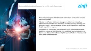 © ZINFI Technologies Inc. All Rights Reserved.
It requires clear programs that address both technical and non-technical aspects of
the channel program.
A best-of-breed Partner Relationship Management platform can make a huge
difference. Companies that have deployed, or are in the process of deploying, point
solutions to create a patched-up partner portal or partner management system are
likely to regret it in the long run.
They will end up spending a lot more money and end up with a far inferior partner
experience and internal experience than they would if they were to consider one of
the new best-of-breed Partner Relationship Management Platforms that are currently
being offered in the marketplace
Partner Relationship Management – Six Main Takeaways
 
