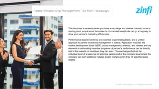 © ZINFI Technologies Inc. All Rights Reserved.
This becomes a necessity when you have a very large and diverse channel, but as a
starting point, simple email templates or co-branded asset tools can go a long way to
drive your partner’s marketing efficiencies.
Performance-based incentives are essential to generating leads, and a unified
approach to partner incentives management is critical. Application modules like
market development funds (MDF), co-op management, rewards, and rebates are key
elements in automating incentive programs. A partner’s performance can be directly
tied to the rewards or incentives they can earn. This can happen both at the
individual level of a sales rep or technical person and at the company level where the
company can earn additional rebates and/or margins when they hit specified sales
targets.
Partner Relationship Management – Six Main Takeaways
 