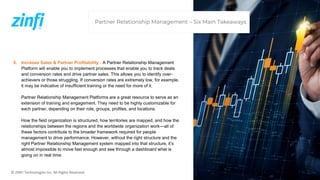 © ZINFI Technologies Inc. All Rights Reserved.
5. Increase Sales & Partner Profitability : A Partner Relationship Management
Platform will enable you to implement processes that enable you to track deals
and conversion rates and drive partner sales. This allows you to identify over-
achievers or those struggling. If conversion rates are extremely low, for example,
it may be indicative of insufficient training or the need for more of it.
Partner Relationship Management Platforms are a great resource to serve as an
extension of training and engagement. They need to be highly customizable for
each partner, depending on their role, groups, profiles, and locations.
How the field organization is structured, how territories are mapped, and how the
relationships between the regions and the worldwide organization work—all of
these factors contribute to the broader framework required for people
management to drive performance. However, without the right structure and the
right Partner Relationship Management system mapped into that structure, it’s
almost impossible to move fast enough and see through a dashboard what is
going on in real time.
Partner Relationship Management – Six Main Takeaways
 