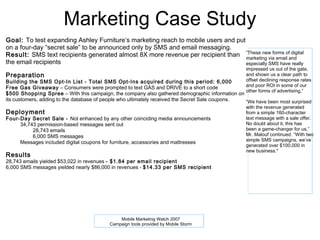 Marketing Case Study
Goal: To test expanding Ashley Furniture’s marketing reach to mobile users and put
on a four-day “secret sale” to be announced only by SMS and email messaging.
Result: SMS text recipients generated almost 8X more revenue per recipient than “These new forms ofand
                                                                                   marketing via email
                                                                                                       digital

the email recipients                                                               especially SMS have really
                                                                                                  impressed us out of the gate,
Preparation                                                                                       and shown us a clear path to
Building the SMS Opt-In List - Total SMS Opt-Ins acquired during this period: 6,000               offset declining response rates
Free Gas Giveaway – Consumers were prompted to text GAS and DRIVE to a short code                 and poor ROI in some of our
                                                                                                  other forms of advertising,”
$500 Shopping Spree – With this campaign, the company also gathered demographic information on
its customers, adding to the database of people who ultimately received the Secret Sale coupons. “We have been most surprised
                                                                                                 with the revenue generated
Deployment                                                                                        from a simple 160-character
Four-Day Secret Sale - Not enhanced by any other coinciding media announcements                   text message with a sale offer.
  •  34,743 permission-based messages sent out                                                    No doubt about it, this has
      o   28,743 emails                                                                           been a game-changer for us,”
      o   6,000 SMS messages                                                                      Mr. Malouf continued. “With two
  •                                                                                               simple SMS campaigns, we’ve
     Messages included digital coupons for furniture, accessories and mattresses
                                                                                                  generated over $100,000 in
                                                                                                  new business."
Results
28,743 emails yielded $53,022 in revenues - $1.84 per email recipient
6,000 SMS messages yielded nearly $86,000 in revenues - $14.33 per SMS recipient
 




                                              Mobile Marketing Watch 2007
                                          Campaign tools provided by Mobile Storm
 