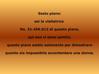 Sesto piano: sei la visitatrice  No. 31.456.012 di questo piano, qui non ci sono uomini, questo piano esiste solamente per dimostrare quanto sia impossibile accontentare una donna. 