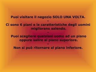 Puoi visitare il negozio SOLO UNA VOLTA. - Ci sono 6 piani e le caratteristiche degli uomini migliorano salendo. - Puoi scegliere qualsiasi uomo ad un piano oppure salire al piano superiore. - Non si può ritornare al piano inferiore. 