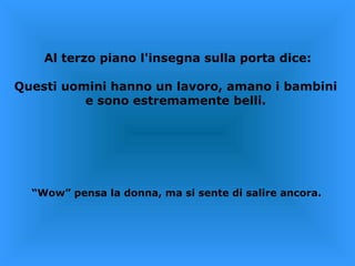 Al terzo piano l'insegna sulla porta dice: Questi uomini hanno un lavoro, amano i bambini  e sono estremamente belli.  “ Wow” pensa la donna, ma si sente di salire ancora.  