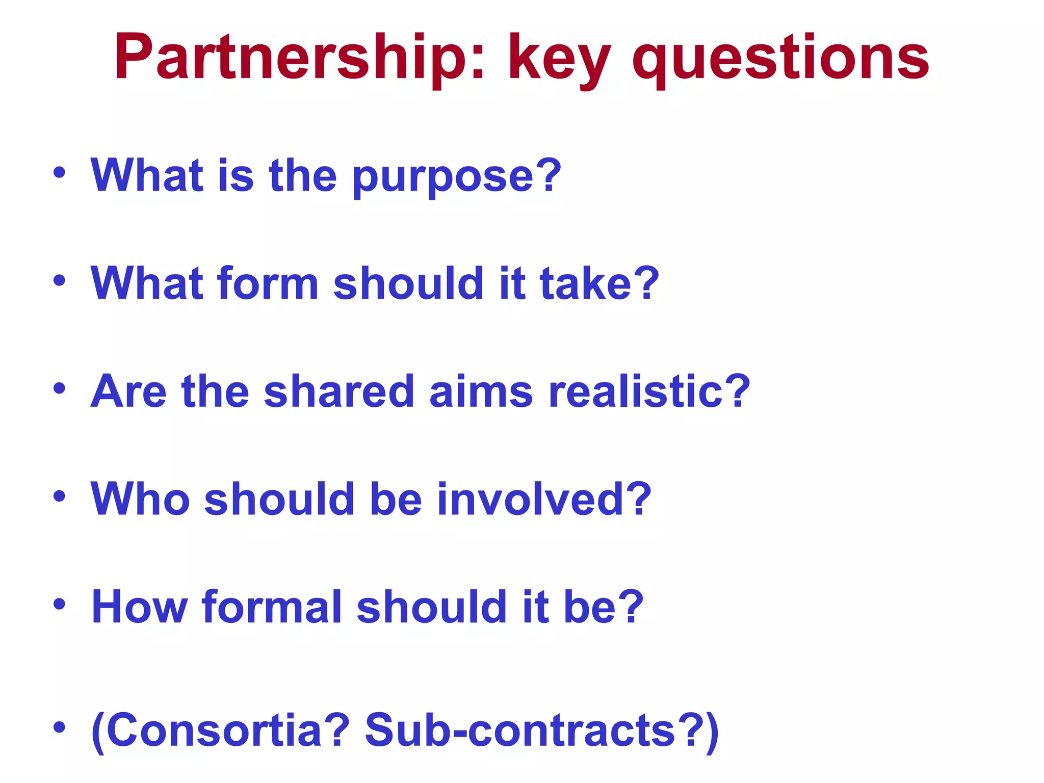 Partnership: key questions What is the purpose?  What form should it take? Are the shared aims realistic? Who should be involved? How formal should it be? (Consortia? Sub-contracts?) 