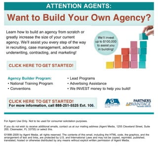 ATTENTION AGENTS:



 Learn how to build an agency from scratch or
 greatly increase the size of your current
 agency. We’ll assist you every step of the way
 in recruiting, case management, advanced
 underwriting, contracting, and marketing!




   Agency Builder Program:                            • Lead Programs
   • National Training Program                        • Advertising Assistance
   • Conventions                                      • We INVEST money to help you build!




For Agent Use Only. Not to be used for consumer solicitation purposes.

If you do not wish to receive additional emails, contact us at our mailing address (Agent Media, 1255 Cleveland Street, Suite
200, Clearwater, FL 33755) or select this.

©1998-2009 by Agent Media, all rights reserved. The contents of this email, including the HTML code, the graphics, and the
arrangement of text and links, are protected by U.S. and International Laws and may not be copied, reprinted, published,
translated, hosted or otherwise distributed by any means without explicit written permission of Agent Media.
 