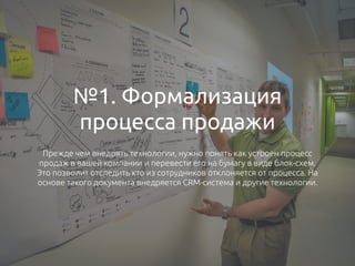 №1. Формализация
процесса продажи
Прежде чем внедрять технологии, нужно понять как устроен процесс
продаж в вашей компании и перевести его на бумагу в виде блок-схем.
Это позволит отследить кто из сотрудников отклоняется от процесса. На
основе такого документа внедряется CRM-система и другие технологии.
 