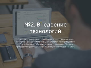 №2. Внедрение
технологий
Исходя из прописанного на бумаге процесса продаж мы
внедряем в вашу компанию CRM-систему. Интегрируем ее
с IP-телефонией, сайтом и другими системами. Обучаем
продавцов и руководителей правильно использовать CRM.
 