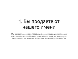 1. Вы продаете от
нашего имени
Мы предоставляем вам продающие презентации, демонстрации
технологии в видео формате, демо-аккаунт и прочие материалы.
К сожалению, вы не можете говорить, что это ваши технологии.
 