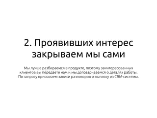 2. Проявивших интерес
закрываем мы сами
Мы лучше разбираемся в продукте, поэтому заинтересованных
клиентов вы передаете нам и мы договариваемся о деталях работы.
По запросу присылаем записи разговоров и выписку из CRM-системы.
 