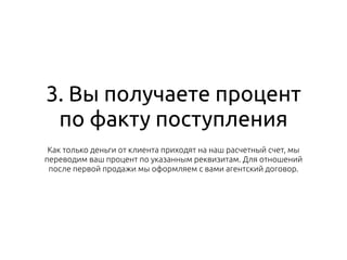 3. Вы получаете процент
по факту поступления
Как только деньги от клиента приходят на наш расчетный счет, мы
переводим ваш процент по указанным реквизитам. Для отношений
после первой продажи мы оформляем с вами агентский договор.
 
