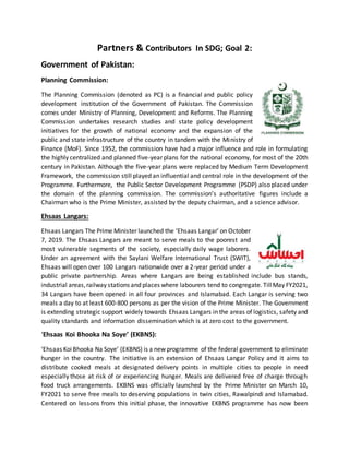 Partners & Contributors In SDG; Goal 2:
Government of Pakistan:
Planning Commission:
The Planning Commission (denoted as PC) is a financial and public policy
development institution of the Government of Pakistan. The Commission
comes under Ministry of Planning, Development and Reforms. The Planning
Commission undertakes research studies and state policy development
initiatives for the growth of national economy and the expansion of the
public and state infrastructure of the country in tandem with the Ministry of
Finance (MoF). Since 1952, the commission have had a major influence and role in formulating
the highly centralized and planned five-year plans for the national economy, for most of the 20th
century in Pakistan. Although the five-year plans were replaced by Medium Term Development
Framework, the commission still played an influential and central role in the development of the
Programme. Furthermore, the Public Sector Development Programme (PSDP) also placed under
the domain of the planning commission. The commission's authoritative figures include a
Chairman who is the Prime Minister, assisted by the deputy chairman, and a science advisor.
Ehsaas Langars:
Ehsaas Langars The Prime Minister launched the ‘Ehsaas Langar’ on October
7, 2019. The Ehsaas Langars are meant to serve meals to the poorest and
most vulnerable segments of the society, especially daily wage laborers.
Under an agreement with the Saylani Welfare International Trust (SWIT),
Ehsaas will open over 100 Langars nationwide over a 2-year period under a
public private partnership. Areas where Langars are being established include bus stands,
industrial areas,railway stations and places where labourers tend to congregate. TillMay FY2021,
34 Langars have been opened in all four provinces and Islamabad. Each Langar is serving two
meals a day to at least 600-800 persons as per the vision of the Prime Minister. The Government
is extending strategic support widely towards Ehsaas Langars in the areas of logistics, safety and
quality standards and information dissemination which is at zero cost to the government.
‘Ehsaas Koi Bhooka Na Soye’ (EKBNS):
‘Ehsaas KoiBhooka Na Soye’ (EKBNS) is a new programme of the federal government to eliminate
hunger in the country. The initiative is an extension of Ehsaas Langar Policy and it aims to
distribute cooked meals at designated delivery points in multiple cities to people in need
especially those at risk of or experiencing hunger. Meals are delivered free of charge through
food truck arrangements. EKBNS was officially launched by the Prime Minister on March 10,
FY2021 to serve free meals to deserving populations in twin cities, Rawalpindi and Islamabad.
Centered on lessons from this initial phase, the innovative EKBNS programme has now been
 