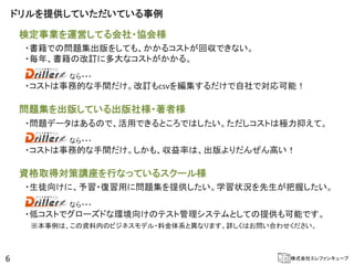 ドリルを提供していただいている事例

    検定事業を運営してる会社・協会様
     ・書籍での問題集出版をしても、かかるコストが回収できない。
     ・毎年、書籍の改訂に多大なコストがかかる。
            なら・・・
     ・コストは事務的な手間だけ。改訂もcsvを編集するだけで自社で対応可能！

    問題集を出版している出版社様・著者様
     ・問題データはあるので、活用できるところではしたい。ただしコストは極力抑えて。
            なら・・・
     ・コストは事務的な手間だけ。しかも、収益率は、出版よりだんぜん高い！

    資格取得対策講座を行なっているスクール様
     ・生徒向けに、予習・復習用に問題集を提供したい。学習状況を先生が把握したい。
            なら・・・
     ・低コストでグローズドな環境向けのテスト管理システムとしての提供も可能です。
      ※本事例は、この資料内のビジネスモデル・料金体系と異なります。詳しくはお問い合わせください。



6                                              株式会社エレファンキューブ
 