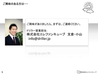 ご興味のある方は・・・




              ご興味がありましたら、まずは、ご連絡ください。

              ドリラー営業担当：
              株式会社エレファンキューブ 支倉・小山
                  info@driller.jp




9                                   株式会社エレファンキューブ
 