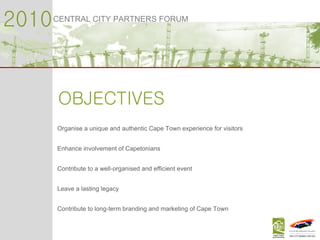 2010 CENTRAL CITY PARTNERS FORUM OBJECTIVES Organise a unique and authentic Cape Town experience for visitors Enhance involvement of Capetonians Contribute to a well-organised and efficient event Leave a lasting legacy Contribute to long-term branding and marketing of Cape Town 