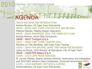 2010 CENTRAL CITY PARTNERS FORUM AGENDA 09h15 WELCOME AND INTRODUCTION  Andrew Boraine, CE Cape Town Partnership  09h30 - 09h45 CAPE TOWN STATION 2010 AND BEYOND  Mokena Makeka, Makeka Design Laboratory 09h45 - 10h00 TRANSPORT 2010: THE INNER CITY PLAN  Andrew Bulman, Arcus Gibb Consultants  10h00 - 10h15 Transport Q & A 10h15 - 10h30 CAPE TOWN TOURISM 2010  Mariette du Toit-Helmbold, CEO Cape Town Tourism 10h30 - 10h45 FIFA BYLAWS: WHAT THEY MEAN FOR BUSINESS  Lesley de Reuck, 2010 Director of Operations, City of Cape Town  10h45 - 11h00 FIFA Bylaws Q & A 11h00 - 11h15 CAPE MEDIA SERVICES  Dr Laurine Platzky, Deputy Director-General, Governance and Integration  and 2010 FIFA Western Cape Coordinator, Provincial Government (WC) 11h15 - 11h30 SUMMARY, NOTICES & CLOSING  Andrew Boraine, CE Cape Town Partnership 