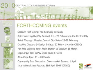 2010 CENTRAL CITY PARTNERS FORUM FORTHCOMING events Stadium roof raising: Mid February onwards Spier Infecting the City Festival: 21 – 28 February in the Central City Retail Therapy: Massive Central City Sale – 23-28 February Creative Clusters @ Design Indaba: 27 Feb – 1 March (CTICC) Fan Mile Walking Tour: From Station to Stadium 18 March Cape Argus Pick ‘n Pay Cycle tour: 8 March  Absa Cape Epic: 21 – 28 March Community Jazz Concert on Greenmarket Square: 1 April International Jazz Festival: 3&4 April 2009 (CTICC) 