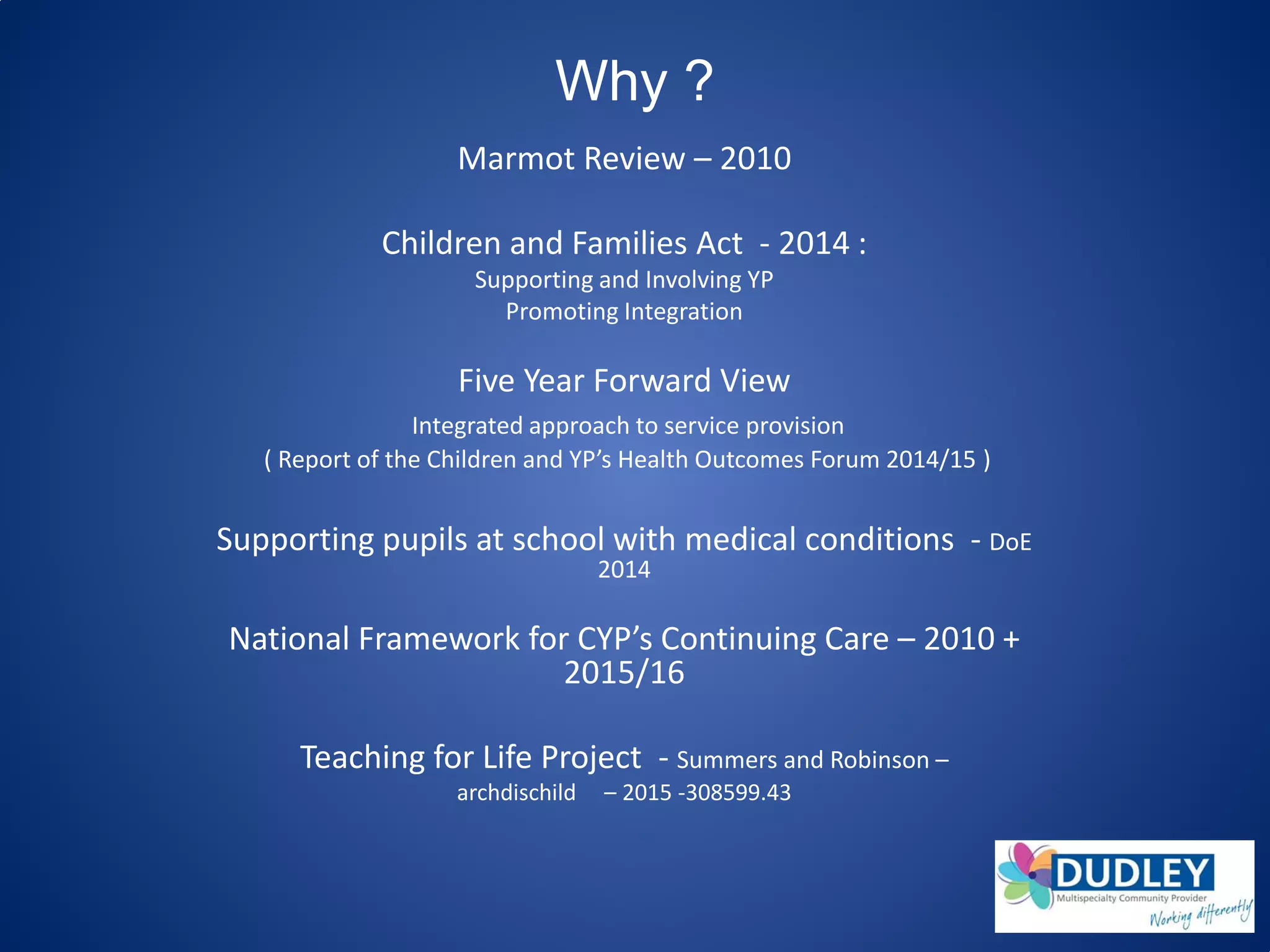 Why ?
Marmot Review – 2010
Children and Families Act - 2014 :
Supporting and Involving YP
Promoting Integration
Five Year Forward View
Integrated approach to service provision
( Report of the Children and YP’s Health Outcomes Forum 2014/15 )
Supporting pupils at school with medical conditions - DoE
2014
National Framework for CYP’s Continuing Care – 2010 +
2015/16
Teaching for Life Project - Summers and Robinson –
archdischild – 2015 -308599.43
 