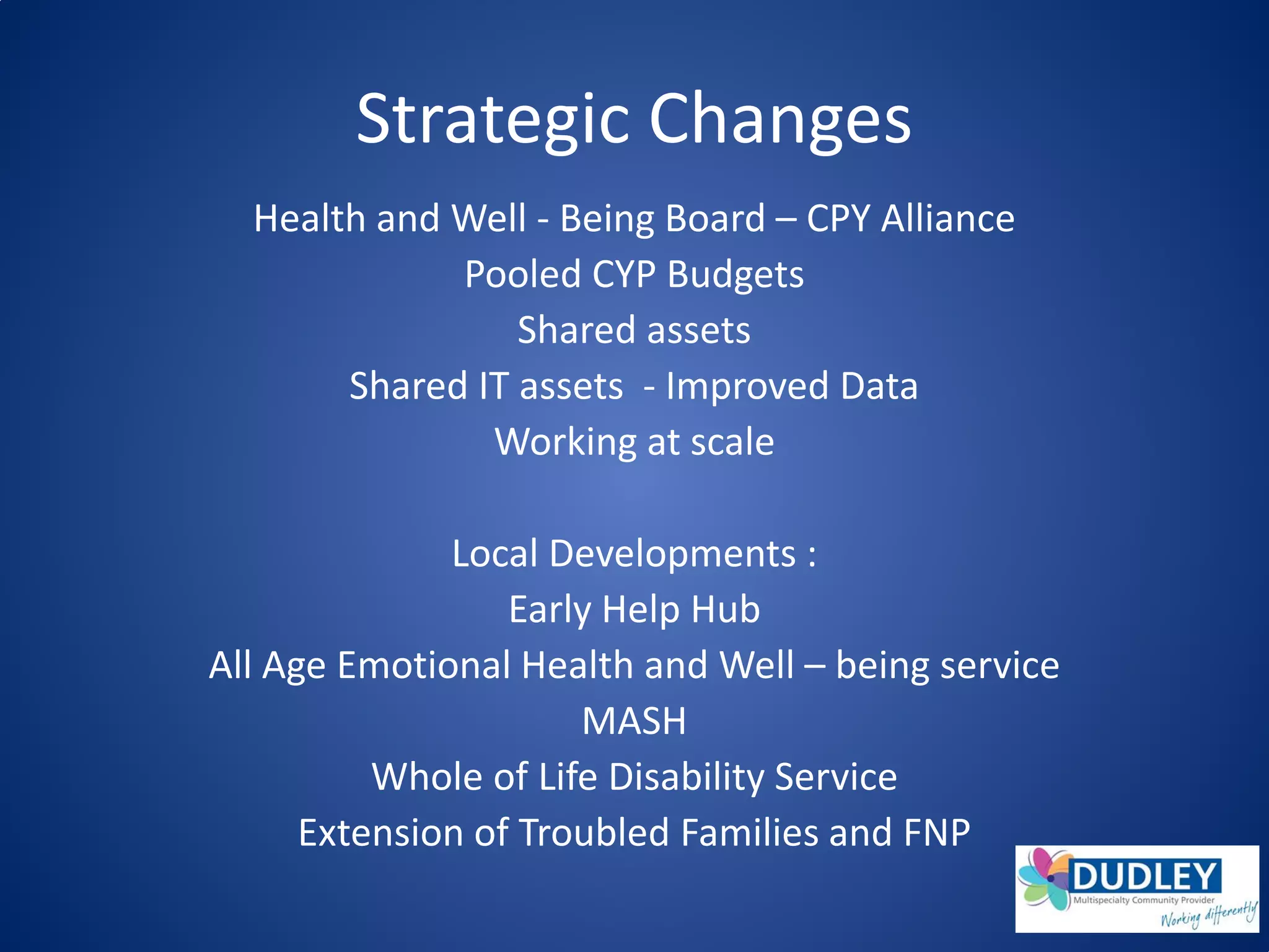 Strategic Changes
Health and Well - Being Board – CPY Alliance
Pooled CYP Budgets
Shared assets
Shared IT assets - Improved Data
Working at scale
Local Developments :
Early Help Hub
All Age Emotional Health and Well – being service
MASH
Whole of Life Disability Service
Extension of Troubled Families and FNP
 