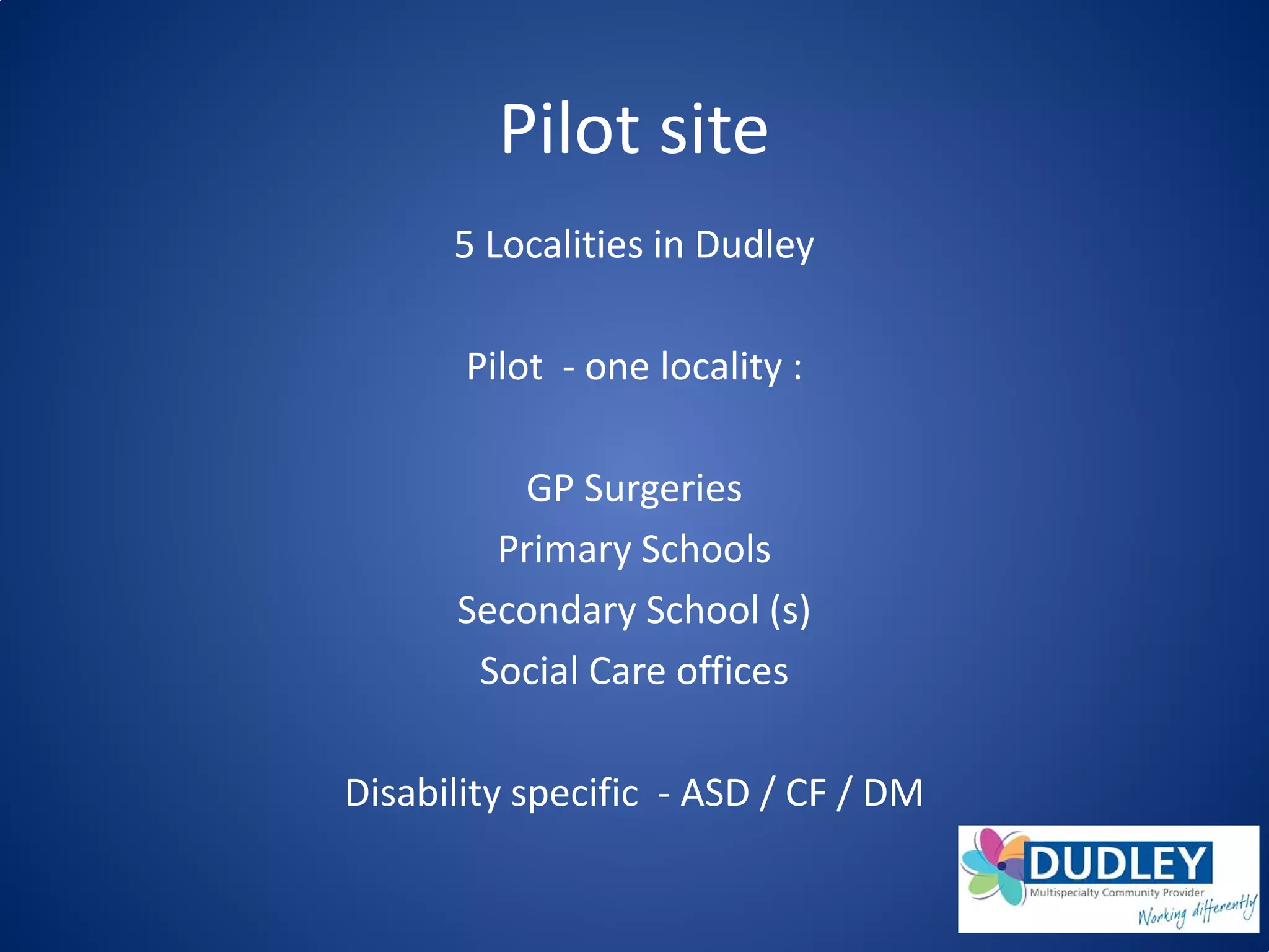 Pilot site
5 Localities in Dudley
Pilot - one locality :
GP Surgeries
Primary Schools
Secondary School (s)
Social Care offices
Disability specific - ASD / CF / DM
 