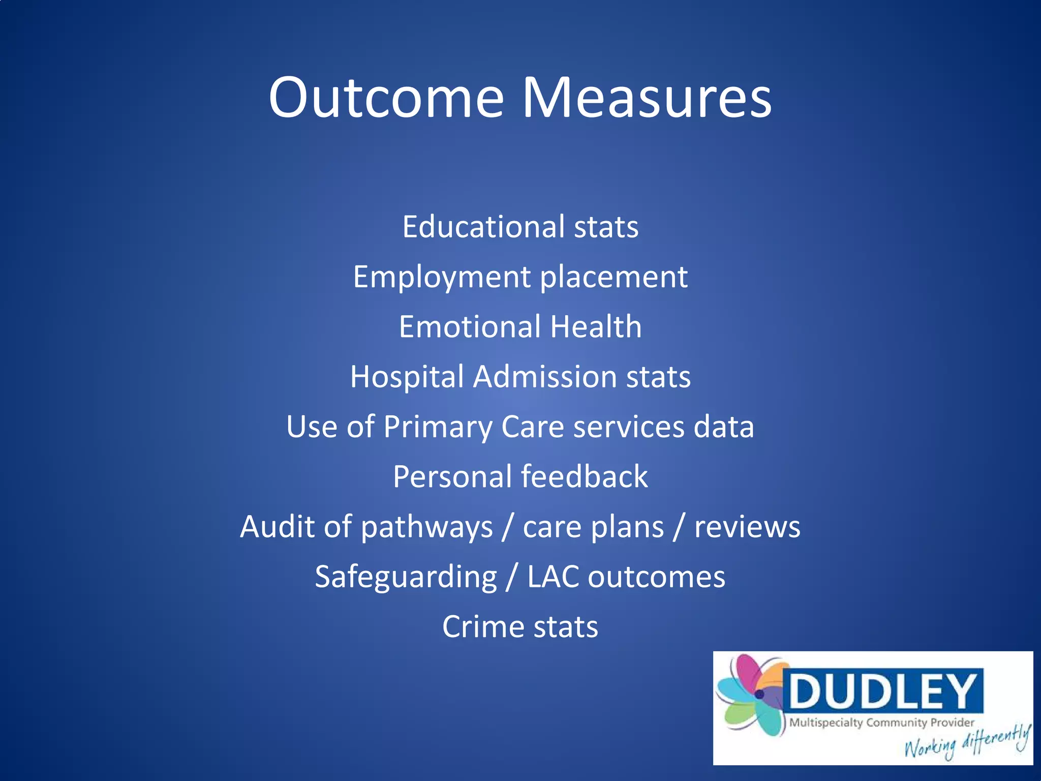 Outcome Measures
Educational stats
Employment placement
Emotional Health
Hospital Admission stats
Use of Primary Care services data
Personal feedback
Audit of pathways / care plans / reviews
Safeguarding / LAC outcomes
Crime stats
 