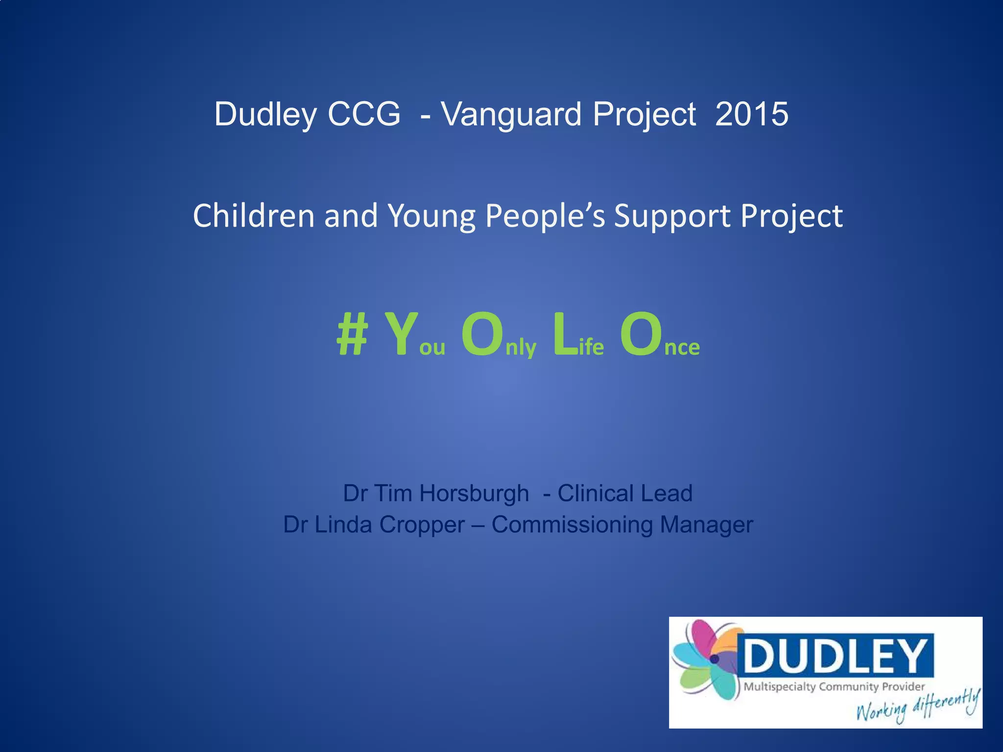 Dudley CCG - Vanguard Project 2015
Children and Young People’s Support Project
# You Only Life Once
Dr Tim Horsburgh - Clinical Lead
Dr Linda Cropper – Commissioning Manager
 