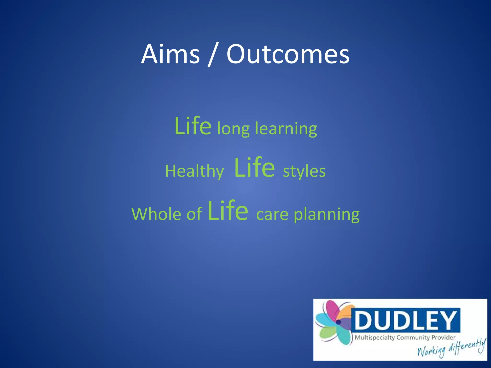 Aims / Outcomes
Life long learning
Healthy Life styles
Whole of Life care planning
 