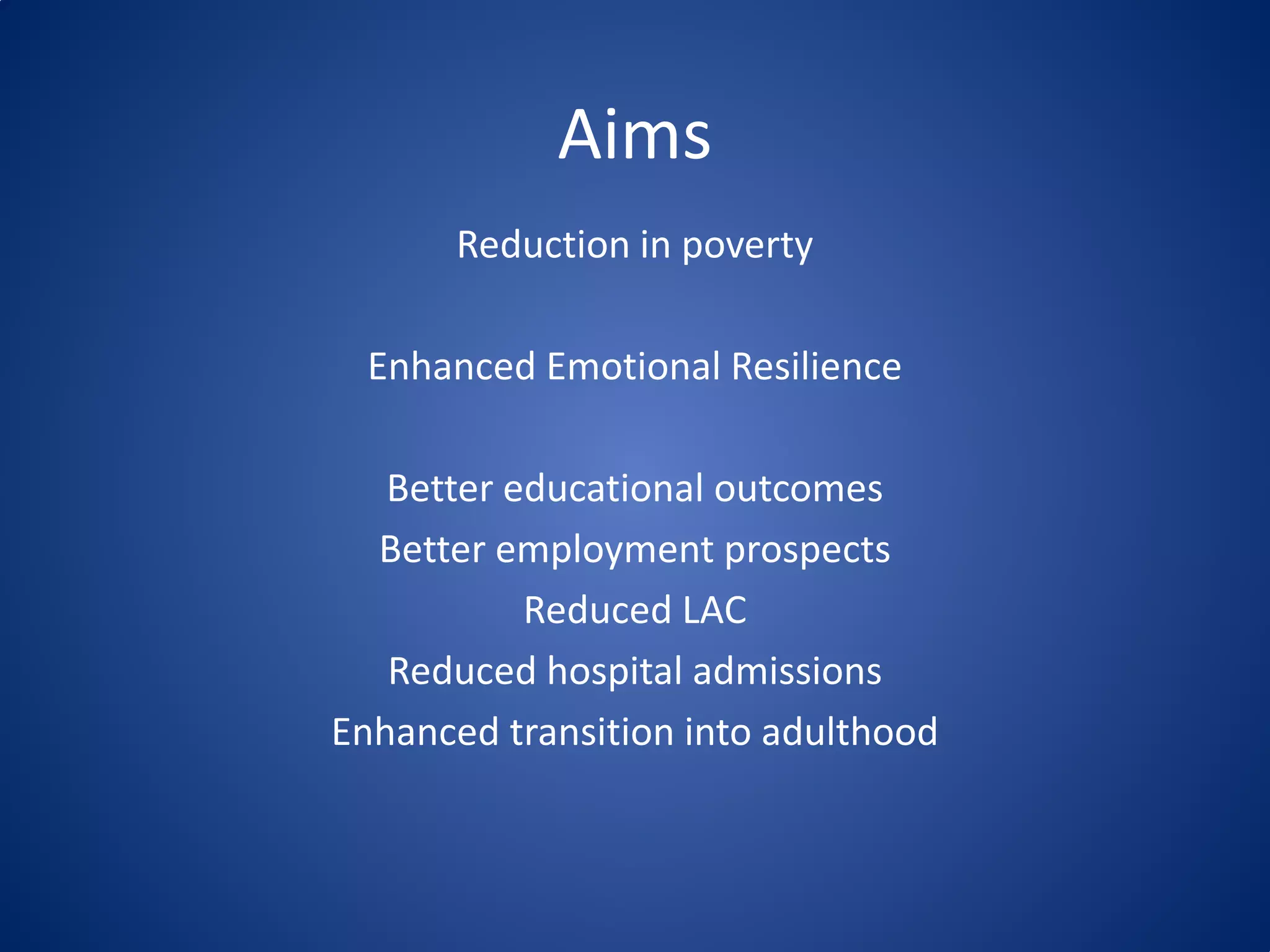 Aims
Reduction in poverty
Enhanced Emotional Resilience
Better educational outcomes
Better employment prospects
Reduced LAC
Reduced hospital admissions
Enhanced transition into adulthood
 