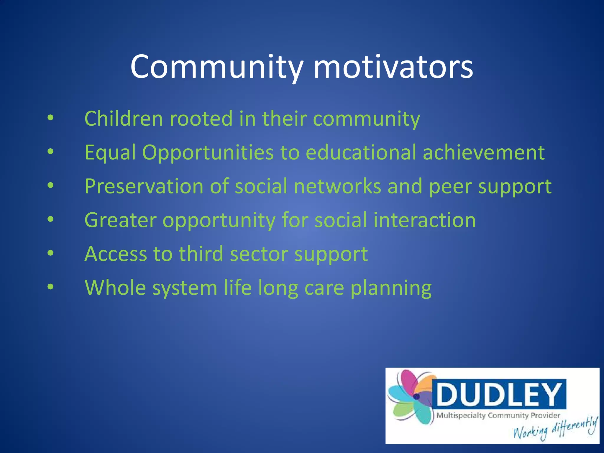 Community motivators
• Children rooted in their community
• Equal Opportunities to educational achievement
• Preservation of social networks and peer support
• Greater opportunity for social interaction
• Access to third sector support
• Whole system life long care planning
 