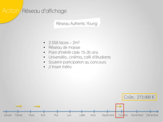 Février Mars Avril Mai Juin Juillet Août Septembre Octobre Novembre DécembreJanvier
Action Réseau d’affichage
3	
  
Coûts : 273.000 £
Réseau Authentic Young
•  2.550 faces – 2m2
•  Réseau de masse
•  Point d’intérêt cible 15-35 ans
•  Universités, cinéma, café d’étudiants
•  Soutenir participation au concours
•  // Insert métro
 
